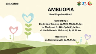 AMBLIOPIA
Dewi Nugrahwati Putri
Pembimbing :
Dr. dr. Noor Syamsu, Sp.M(K), MARS, M.Kes
dr. Marliyanti N. Akib, Sp.M(K), M.Kes
dr. Ratih Natasha Maharani, Sp.M, M.Kes
Moderator :
dr. Ririn Nislawati, Sp.M, M.Kes
Sari Pustaka
 