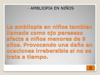    AMBLIOPIA EN NIÑOS



La ambliopia en niños tambien
llamada como ojo peresezo
afecta a niños menores de 9
años. Provocando una daño en
ocaciones irrebersible si no se
trata a tiempo.
 