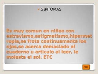    SINTOMAS




Es muy comun en niños con
estravismo,astigmatismo,hipermet
ropia,se frota continuamente los
ojos,se acerca demaciado al
cuaderno u articulo al leer, le
molesta el sol. ETC
 