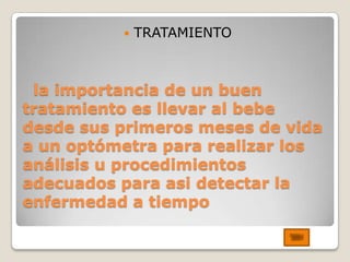    TRATAMIENTO



 la importancia de un buen
tratamiento es llevar al bebe
desde sus primeros meses de vida
a un optómetra para realizar los
análisis u procedimientos
adecuados para asi detectar la
enfermedad a tiempo
 