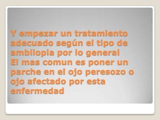 Y empezar un tratamiento
adecuado según el tipo de
ambliopia por lo general
El mas comun es poner un
parche en el ojo peresozo o
ojo afectado por esta
enfermedad
 