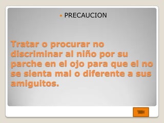    PRECAUCION



Tratar o procurar no
discriminar al niño por su
parche en el ojo para que el no
se sienta mal o diferente a sus
amiguitos.
 