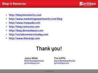 Blogs & Resources


  •   http://blog.kissmetrics.com
  •   http://www.marketingexperiments.com/blog
  •   http://www.mequoda.com
  •   http://blog.comscore.com
  •   http://blog.demandware.com
  •   http://socialcommercetoday.com
  •   http://www.theverge.com



                               Thank you!
                 Justus Wilde                                 Tim Griffin
                 Online Strategy Director                     Search Marketing Director
                 jw@amblique.com                              tg@amblique.com



                                            © Amblique 2012
 