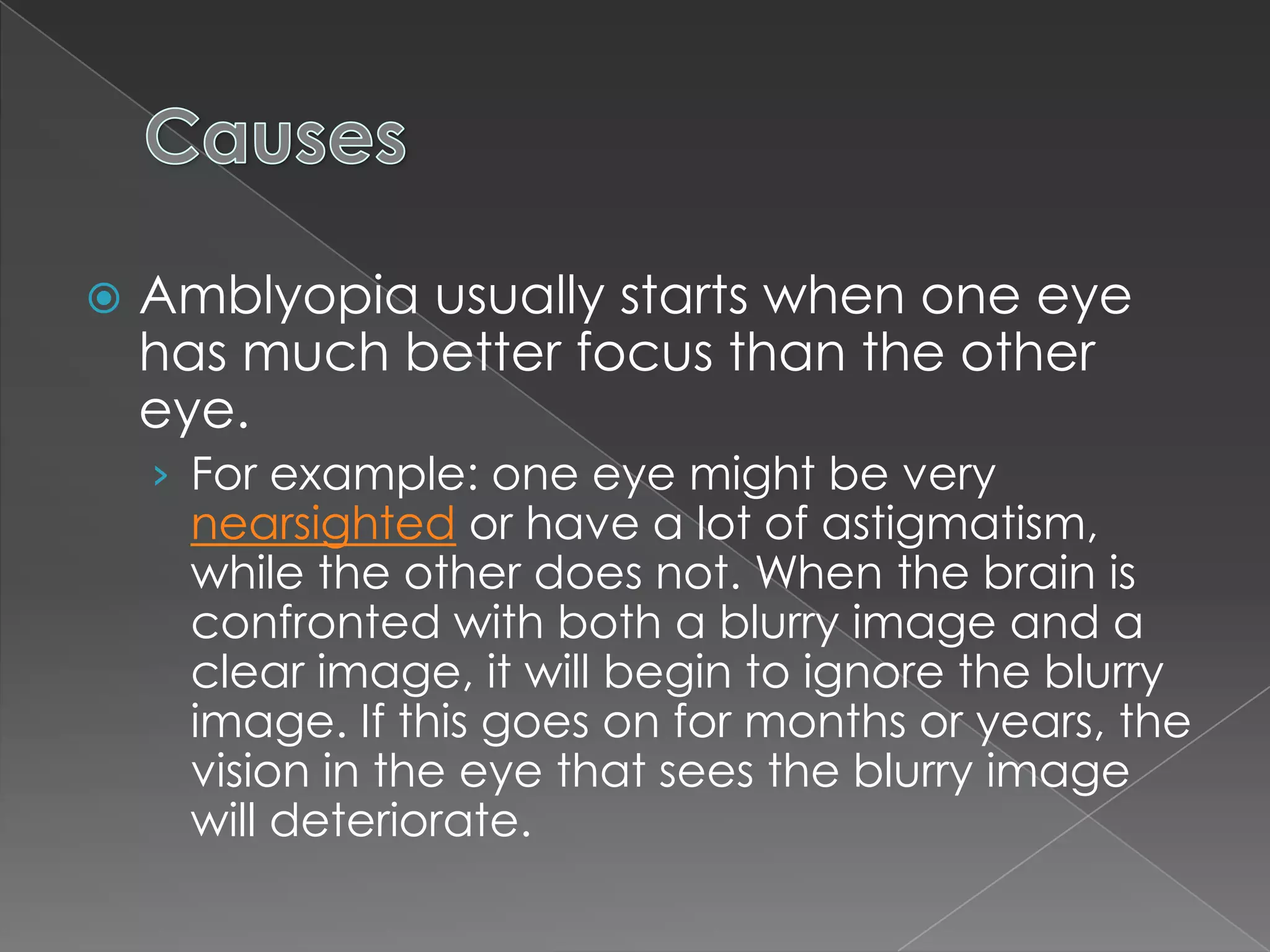    Amblyopia usually starts when one eye
    has much better focus than the other
    eye.
    › For example: one eye might be very
     nearsighted or have a lot of astigmatism,
     while the other does not. When the brain is
     confronted with both a blurry image and a
     clear image, it will begin to ignore the blurry
     image. If this goes on for months or years, the
     vision in the eye that sees the blurry image
     will deteriorate.
 
