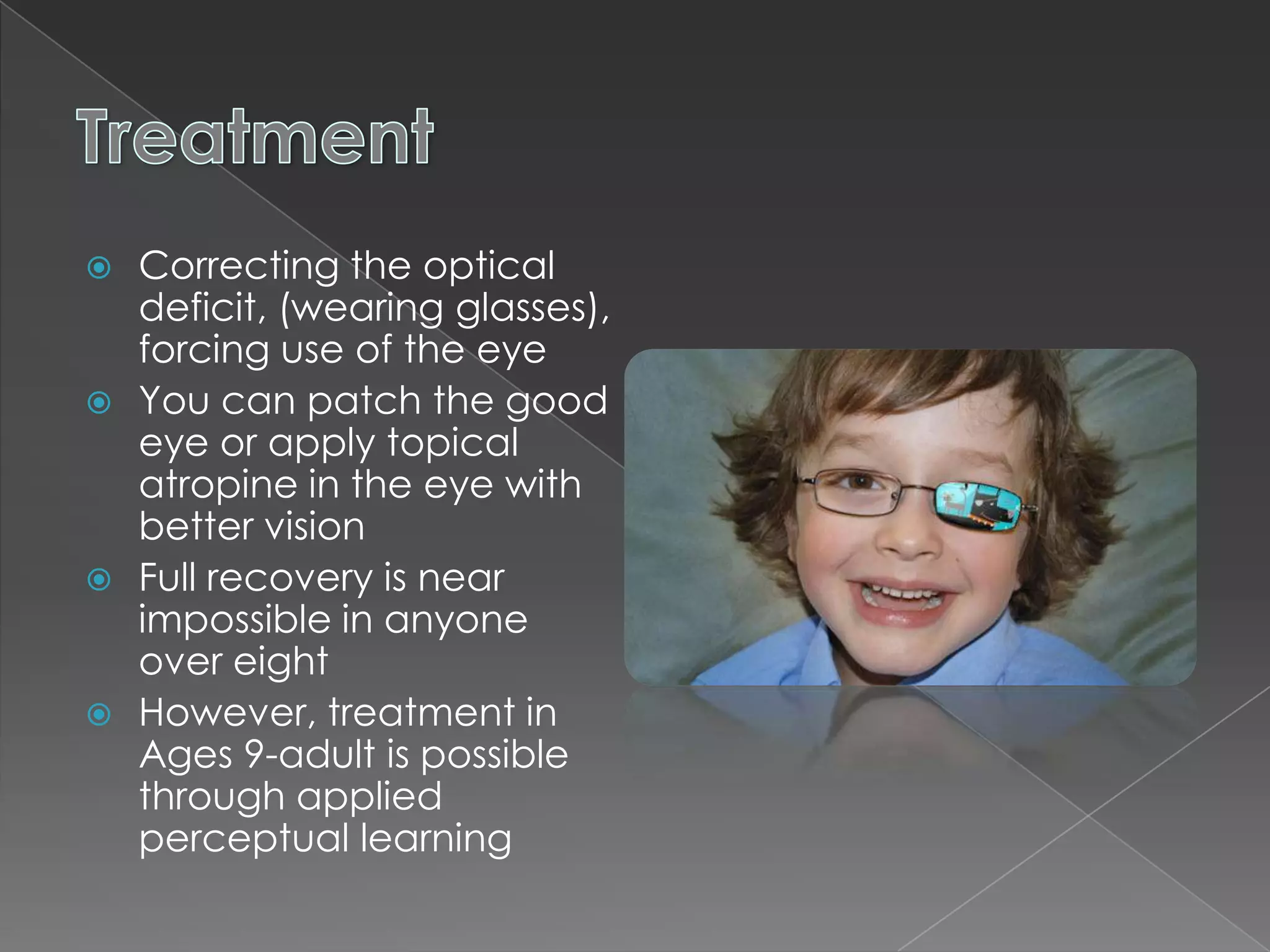  Correcting the optical
  deficit, (wearing glasses),
  forcing use of the eye
 You can patch the good
  eye or apply topical
  atropine in the eye with
  better vision
 Full recovery is near
  impossible in anyone
  over eight
 However, treatment in
  Ages 9-adult is possible
  through applied
  perceptual learning
 