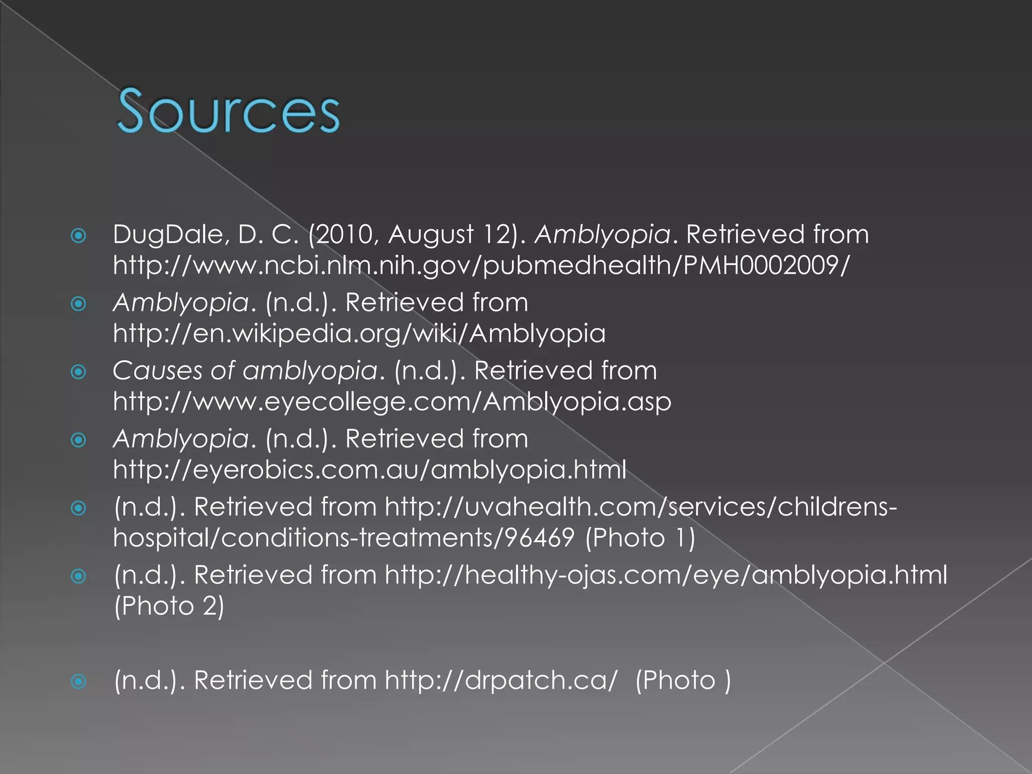    DugDale, D. C. (2010, August 12). Amblyopia. Retrieved from
    http://www.ncbi.nlm.nih.gov/pubmedhealth/PMH0002009/
   Amblyopia. (n.d.). Retrieved from
    http://en.wikipedia.org/wiki/Amblyopia
   Causes of amblyopia. (n.d.). Retrieved from
    http://www.eyecollege.com/Amblyopia.asp
   Amblyopia. (n.d.). Retrieved from
    http://eyerobics.com.au/amblyopia.html
   (n.d.). Retrieved from http://uvahealth.com/services/childrens-
    hospital/conditions-treatments/96469 (Photo 1)
   (n.d.). Retrieved from http://healthy-ojas.com/eye/amblyopia.html
    (Photo 2)

   (n.d.). Retrieved from http://drpatch.ca/ (Photo )
 