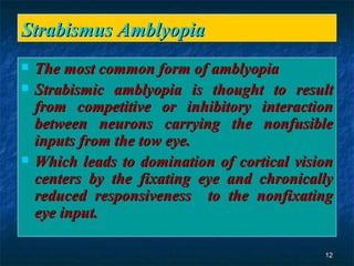 Strabismus Amblyopia The most common form of amblyopia Strabismic amblyopia is thought to result from competitive or inhibitory interaction between neurons carrying the nonfusible inputs from the tow eye. Which leads to domination of cortical vision centers by the fixating eye and chronically reduced responsiveness  to the nonfixating eye input.  