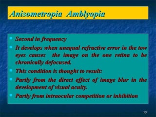 Anisometropia  Amblyopia Second in frequency  It develops when unequal refractive error in the tow eyes causes  the image on the one retina to be chronically defocused. This condition is thought to result: Partly from the direct effect of image blur in the development of visual acuity. Partly from intraocular competition or inhibition 