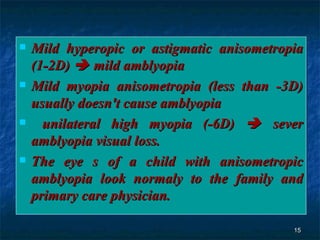 Mild hyperopic or astigmatic anisometropia (1-2D)    mild amblyopia Mild myopia anisometropia (less than -3D) usually doesn't cause amblyopia unilateral high myopia (-6D)    sever amblyopia visual loss. The eye s of a child with anisometropic amblyopia look normaly to the family and primary care physician.  