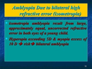 Amblyopia Due to bilateral high refractive error (isometropia) isometropia amblyopia result from large, approximately equal, uncorrected refractive error in both eyes of a young child. Hyperopia exceeding 5D & myopia excess of 10 D    risk   bilateral amblyopia 