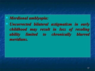 Merdional amblyopia: Uncorrected bilateral astigmatism in early childhood may result in loss of resoling ability limited to chronically blurred meridians. 