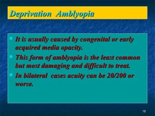 Deprivation  Amblyopia It is usually caused by congenital or early acquired media opacity. This form of amblyopia is the least common but most damaging and difficult to treat.  In bilateral  cases acuity can be 20/200 or worse. 