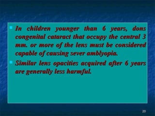 In children younger than 6 years, dons congenital cataract that occupy the central 3 mm. or more of the lens must be considered capable of causing sever amblyopia . Similar lens opacities acquired after 6 years are generally less harmful. 