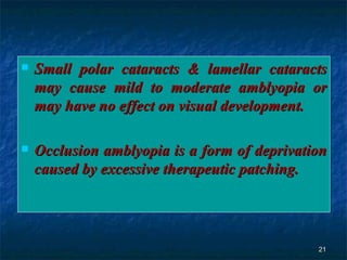 Small polar cataracts & lamellar cataracts may cause mild to moderate amblyopia or may have no effect on visual development. Occlusion amblyopia is a form of deprivation caused by excessive therapeutic patching.  