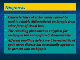 Diagnosis  Characteristics of vision alone cannot be used to reliably differentiated amblyopia from other form of visual loss.  The crowding phenomenon is typical for amblyopia but not uniformly demonstrable. Afferent pupillary defect are Characteristic of optic nerve disease but occasiinally appear to be present with amblyopia  