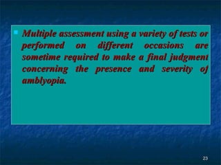 Multiple assessment using a variety of tests or performed on different occasions are sometime required to make a final judgment concerning the presence and severity of amblyopia. 