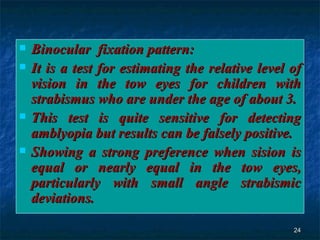 Binocular  fixation pattern: It is a test for estimating the relative level of vision in the tow eyes for children with strabismus who are under the age of about 3. This test is quite sensitive for detecting amblyopia but results can be falsely positive. Showing a strong preference when sision is equal or nearly equal in the tow eyes, particularly with small angle strabismic deviations. 