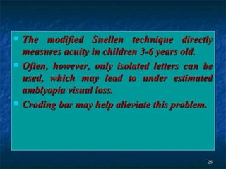 The modified Snellen technique directly measures acuity in children 3-6 years old. Often, however, only isolated letters can be used, which may lead to under estimated amblyopia visual loss. Croding bar may help alleviate this problem. 