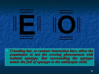 Crowding bar, or contour interaction bars, allow the examinator to test the crowing phenomenon with isolated optotype. Bar surrounding the optotype mimic the full of optotype to the amblyopia child. E O 