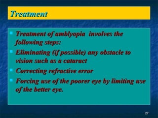 Treatment  Treatment of amblyopia   involves the following steps:  Eliminating (if possible) any obstacle to vision such as a cataract  Correcting refractive error  Forcing use of the poorer eye by limiting use of the better eye.   