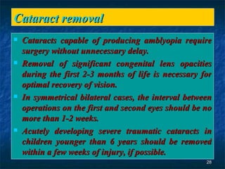 Cataract removal  Cataracts capable of producing amblyopia require surgery without unnecessary delay. Removal of significant congenital lens opacities during the first 2-3 months of life is necessary for optimal recovery of vision. In symmetrical bilateral cases, the interval between operations on the first and second eyes should be no more than 1-2 weeks. Acutely developing severe traumatic cataracts in children younger than 6 years should be removed within a few weeks of injury, if possible. 