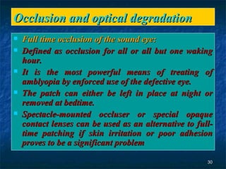 Occlusion and optical degradation  Full time occlusion of the sound eye: Defined as occlusion for all or all but one waking hour.  It is the most powerful means of treating of amblyopia by enforced use of the defective eye.  The patch can either be left in place at night or removed at bedtime. Spectacle-mounted occluser or special opaque contact lenses can be used as an alternative to full-time patching if skin irritation or poor adhesion proves to be a significant problem 