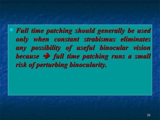 Full time patching should generally be used only when constant strabismus eliminates any possibility of useful binocular vision because    full time patching runs a small risk of perturbing binocularity.  