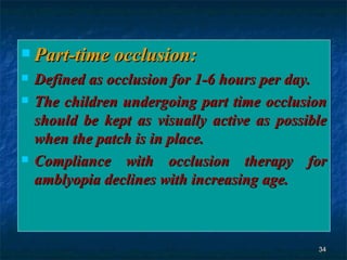 Part-time occlusion: Defined as occlusion for 1-6 hours per day. The children undergoing part time occlusion should be kept as visually active as possible when the patch is in place. Compliance with occlusion therapy for amblyopia declines with increasing age. 