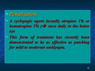 Penalization:  A cyclopagic agent (usually atropine 1% or homatropine 5% )   once daily to the better eye  This form of treatment has recently been demonstrated to be as effective as patching for mild to moderate amblyopia.  