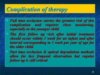 Complication of therapy  Full time occlusion carries the greatest risk of this complication and requires close monitoring, especially in the younger child. The first follow up visit after initial treatment should occur within 1 week for an infant and after interval corresponding to 1 week per year of age for the older child. Part time occlusion & optical degradation methods allow for less frequent observation but regular follow up is still critical  