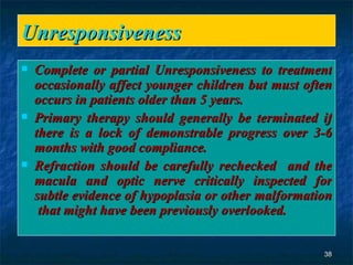 Unresponsiveness  Complete or partial Unresponsiveness to treatment occasionally affect younger children but must often occurs in patients older than 5 years. Primary therapy should generally be terminated if there is a lock of demonstrable progress over 3-6 months with good compliance. Refraction should be carefully rechecked  and the macula and optic nerve critically inspected for subtle evidence of hypoplasia or other malformation  that might have been previously overlooked.  