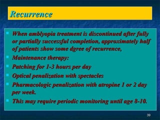 Recurrence  When amblyopia treatment is discontinued after fully or partially successful completion, approximately half of patients show some dgree of recurrence, Maintenance therapy:  Patching for 1-3 hours per day  Optical penalization with spectacles  Pharmacologic penalization with atropine 1 or 2 day per week. This may require periodic monitoring until age 8-10.  