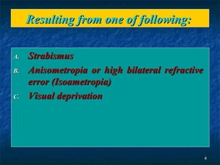 Resulting from one of following:  Strabismus Anisometropia or high bilateral refractive  error (Isoametropia)  Visual deprivation  
