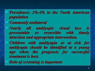Prevalence: 2%-4% in the North American population  Commonly unilateral  Nearly all amblyopic visual loss is preventable or reversible with timely detection and appropriate intervention. Children with amblyopia or at risk for amblyopia should be identified at a young age when the prognosis for successful treatment is best.  Role of screening is important  