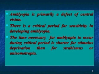 Amblyopia is primarily a defect of central vision.  There is a critical period for sensitivity in developing amblyopia. The time necessary  for amblyopia to occur during critical period is shorter for stimulus deprivation than for strabismus or anisometropia. 