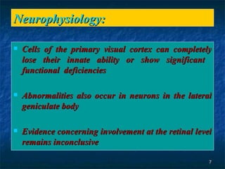 Neurophysiology: Cells of the primary visual cortex can completely lose their innate ability or show significant  functional  deficiencies  Abnormalities also occur in neurons in the lateral geniculate body  Evidence concerning involvement at the retinal level remains inconclusive  