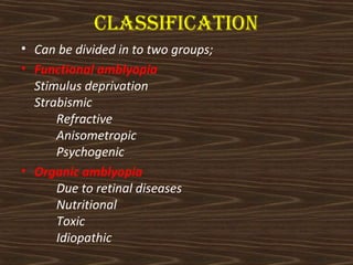 cLAssIfIcAtIOn 
• Can be divided in to two groups; 
• Functional amblyopia 
Stimulus deprivation 
Strabismic 
Refractive 
Anisometropic 
Psychogenic 
• Organic amblyopia 
Due to retinal diseases 
Nutritional 
Toxic 
Idiopathic 
 