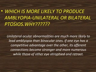 • WHICH IS MORE LIKELY TO PRODUCE 
AMBLYOPIA-UNILATERAL OR BILATERAL 
PTOSIOS.WHY?????? 
Unilateral ocular abnormalities are much more likely to 
lead amblyopia than binocular ones. If one eye has a 
competitive advantage over the other, its afferent 
connections become stronger and more numerous 
while those of other eye atrophied and retract. 
 
