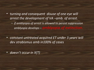 • turning and consequent disuse of one eye will 
arrest the development of VA –amb. of arrest. 
– if amblyopia of arrest is allowed to persist suppression 
amblyopia develops – amblyopia of extinction. 
• constant untreated acquired ET under 3 years will 
dev strabismus amb in100% of cases 
• doesn’t occur in X(T) 
 