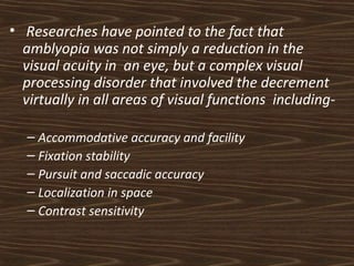 • Researches have pointed to the fact that 
amblyopia was not simply a reduction in the 
visual acuity in an eye, but a complex visual 
processing disorder that involved the decrement 
virtually in all areas of visual functions including- 
– Accommodative accuracy and facility 
– Fixation stability 
– Pursuit and saccadic accuracy 
– Localization in space 
– Contrast sensitivity 
 