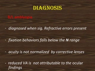 diagnosis 
B/L amblyopia 
- diagnosed when sig. Refractive errors present 
- fixation behaviors falls below the N range 
- acuity is not normalized by corrective lenses 
- reduced VA is not attributable to the ocular 
findings 
 