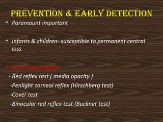 PrEVEntion & Early dEtEction 
• Paramount important 
• Infants & children- susceptible to permanent central 
loss 
• Screening program 
- Red reflex test ( media opacity ) 
-Penlight corneal reflex (Hirschberg test) 
-Cover test 
-Binocular red reflex test (Buckner test) 
 