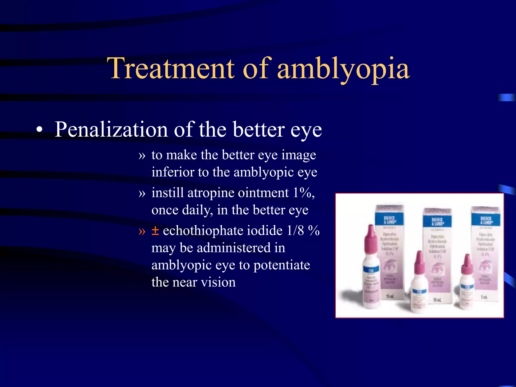Treatment of amblyopia
• Penalization of the better eye
» to make the better eye image
inferior to the amblyopic eye
» instill atropine ointment 1%,
once daily, in the better eye
» ± echothiophate iodide 1/8 %
may be administered in
amblyopic eye to potentiate
the near vision
 