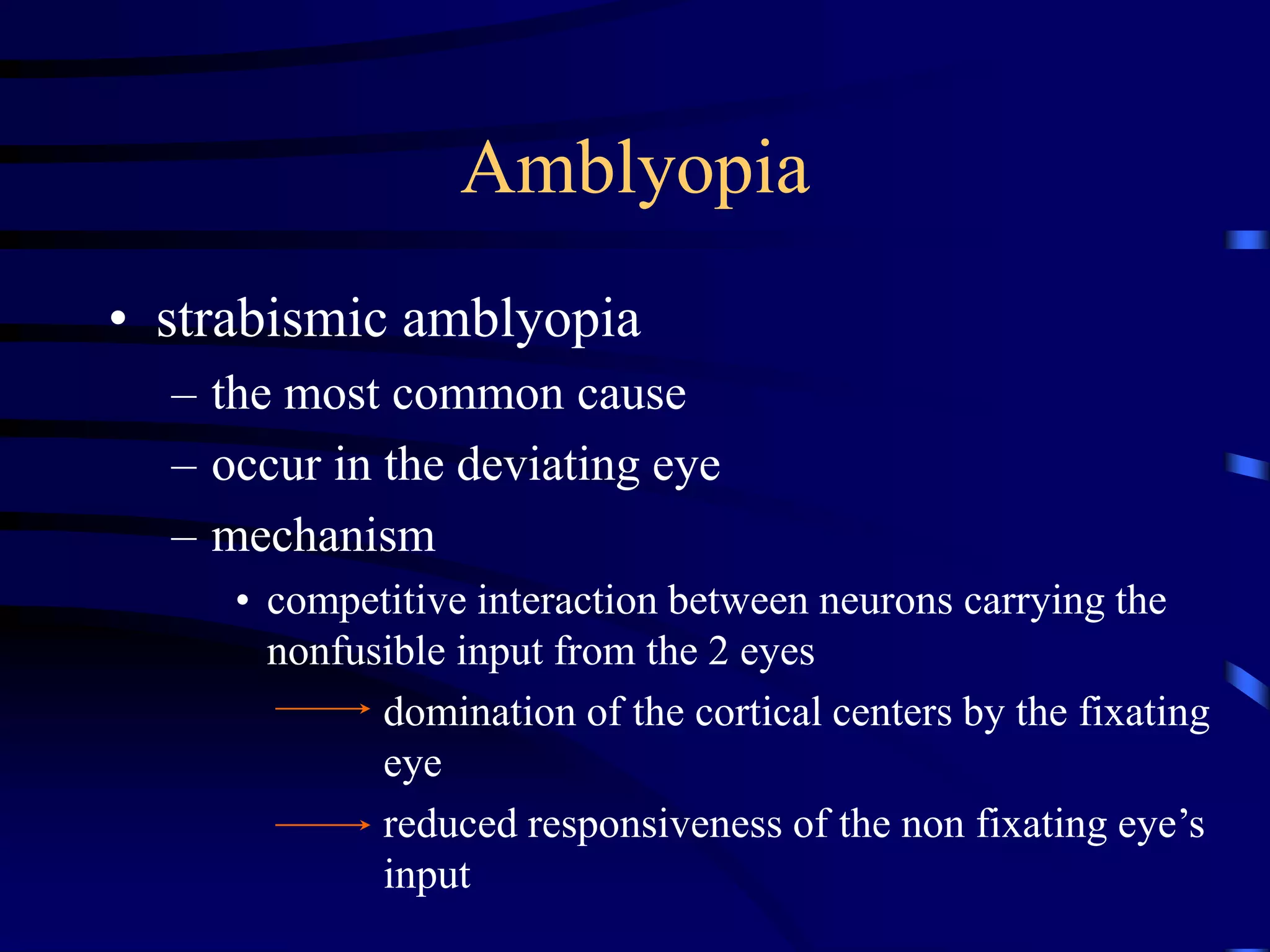• strabismic amblyopia
– the most common cause
– occur in the deviating eye
– mechanism
• competitive interaction between neurons carrying the
nonfusible input from the 2 eyes
domination of the cortical centers by the fixating
eye
reduced responsiveness of the non fixating eye’s
input
Amblyopia
 