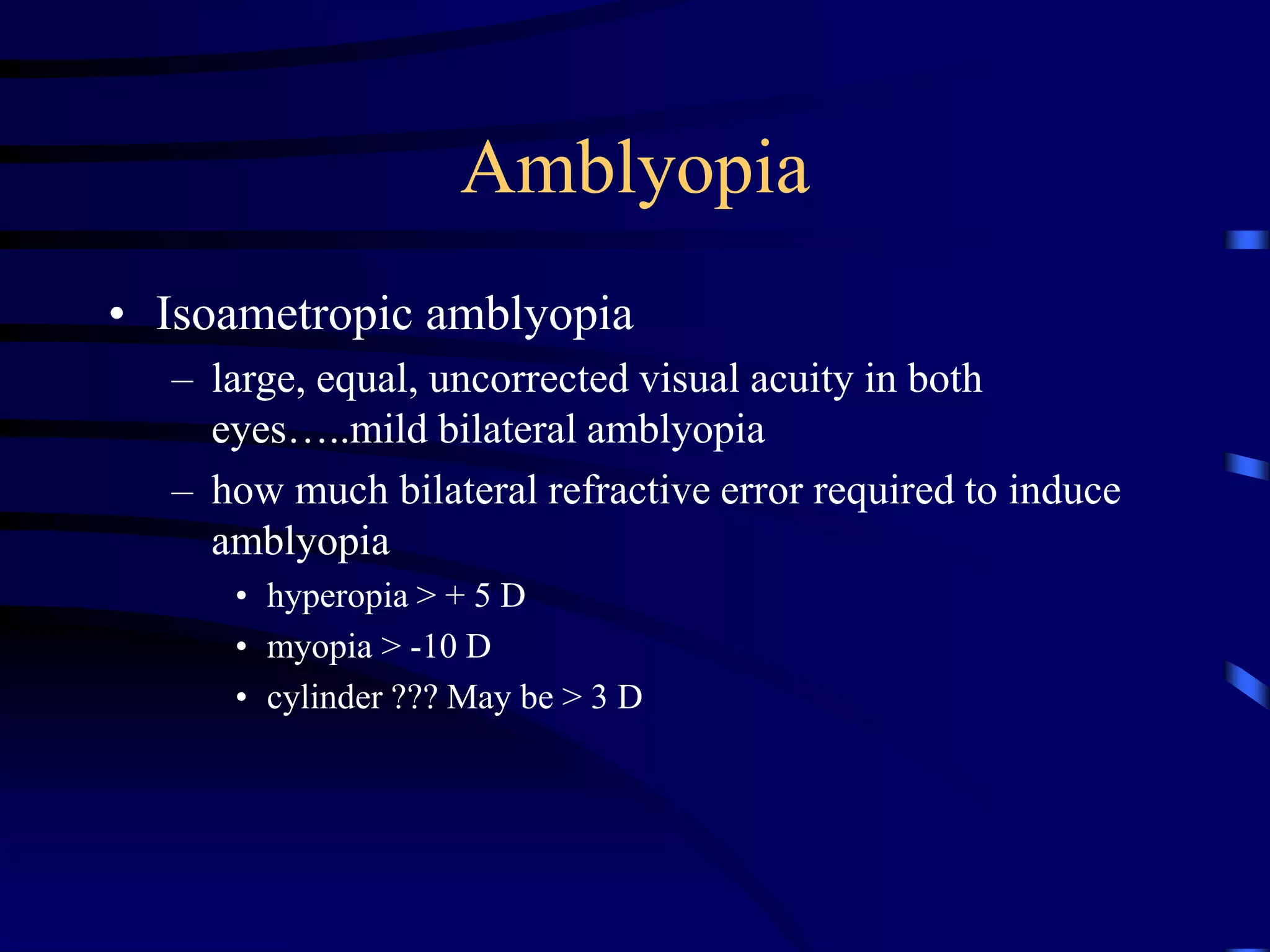 • Isoametropic amblyopia
– large, equal, uncorrected visual acuity in both
eyes…..mild bilateral amblyopia
– how much bilateral refractive error required to induce
amblyopia
• hyperopia > + 5 D
• myopia > -10 D
• cylinder ??? May be > 3 D
Amblyopia
 