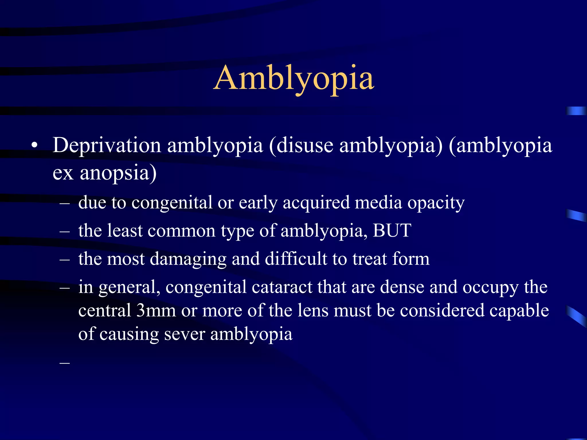 Amblyopia
• Deprivation amblyopia (disuse amblyopia) (amblyopia
ex anopsia)
– due to congenital or early acquired media opacity
– the least common type of amblyopia, BUT
– the most damaging and difficult to treat form
– in general, congenital cataract that are dense and occupy the
central 3mm or more of the lens must be considered capable
of causing sever amblyopia
–
 