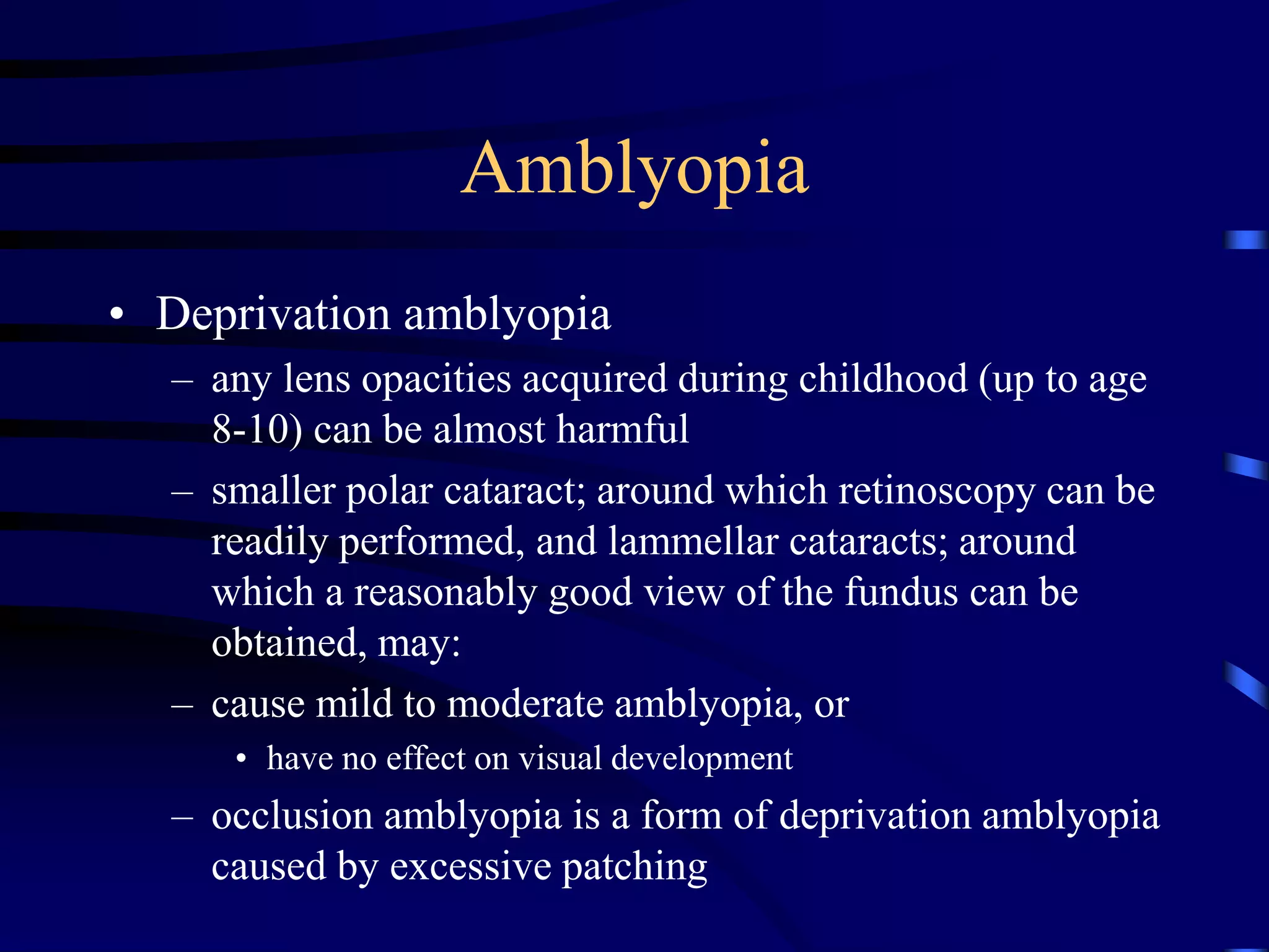 Amblyopia
• Deprivation amblyopia
– any lens opacities acquired during childhood (up to age
8-10) can be almost harmful
– smaller polar cataract; around which retinoscopy can be
readily performed, and lammellar cataracts; around
which a reasonably good view of the fundus can be
obtained, may:
– cause mild to moderate amblyopia, or
• have no effect on visual development
– occlusion amblyopia is a form of deprivation amblyopia
caused by excessive patching
 