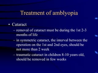• Cataract
– removal of cataract must be during the 1st 2-3
months of life
– in symmetric cataract, the interval between the
operation on the 1st and 2nd eyes, should be
not more than 2 week
– traumatic cataract in children 8-10 years old,
should be removed in few weeks
Treatment of amblyopia
 
