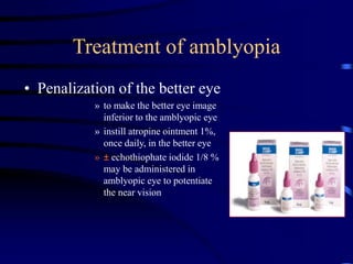 Treatment of amblyopia
• Penalization of the better eye
» to make the better eye image
inferior to the amblyopic eye
» instill atropine ointment 1%,
once daily, in the better eye
» ± echothiophate iodide 1/8 %
may be administered in
amblyopic eye to potentiate
the near vision
 