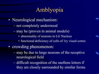 • Neurological mechanism:
– not completely understood
– may be (proven in animal models)
• abnormality of neurons in LG Nucleus
• functional deficiency of cells of 1ry visual cortex
• crowding phenomenon:
– may be due to large neurons of the receptive
neurological field
– difficult recognition of the snellens letters if
they are closely surrounded by similar forms
Amblyopia
 